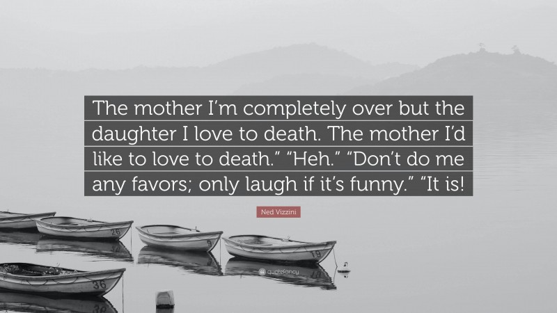 Ned Vizzini Quote: “The mother I’m completely over but the daughter I love to death. The mother I’d like to love to death.” “Heh.” “Don’t do me any favors; only laugh if it’s funny.” “It is!”