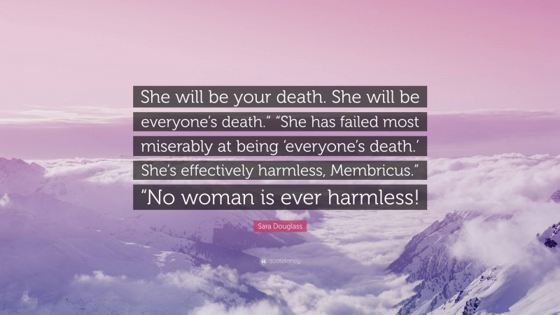 Sara Douglass Quote: “She will be your death. She will be everyone’s death.” “She has failed most miserably at being ‘everyone’s death.’ She’s effectively harmless, Membricus.” “No woman is ever harmless!”