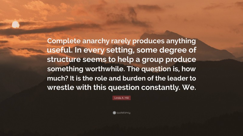 Linda A. Hill Quote: “Complete anarchy rarely produces anything useful. In every setting, some degree of structure seems to help a group produce something worthwhile. The question is, how much? It is the role and burden of the leader to wrestle with this question constantly. We.”