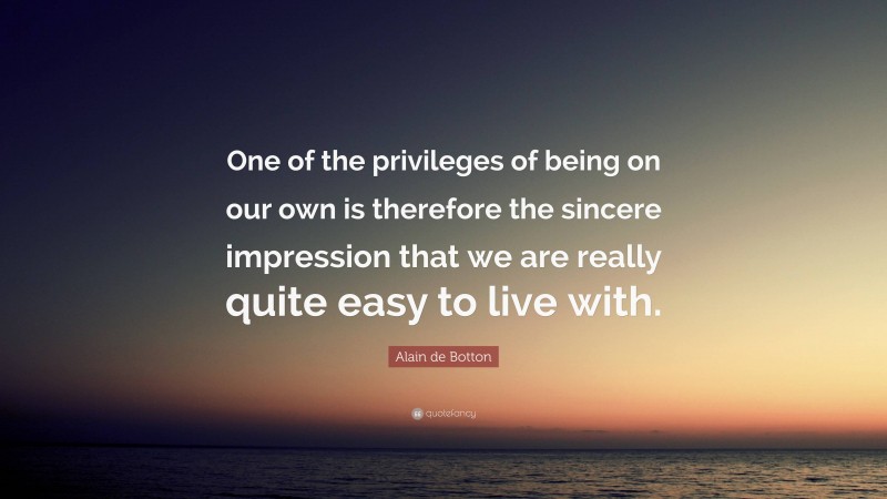 Alain de Botton Quote: “One of the privileges of being on our own is therefore the sincere impression that we are really quite easy to live with.”