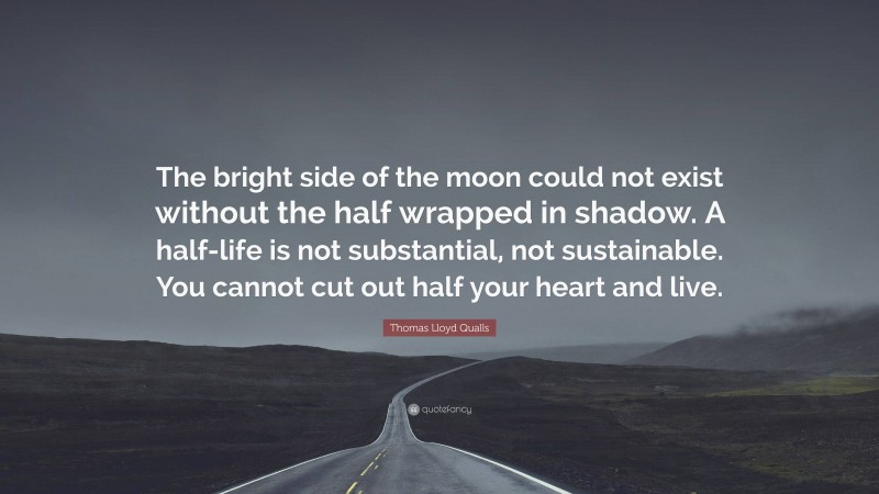 Thomas Lloyd Qualls Quote: “The bright side of the moon could not exist without the half wrapped in shadow. A half-life is not substantial, not sustainable. You cannot cut out half your heart and live.”