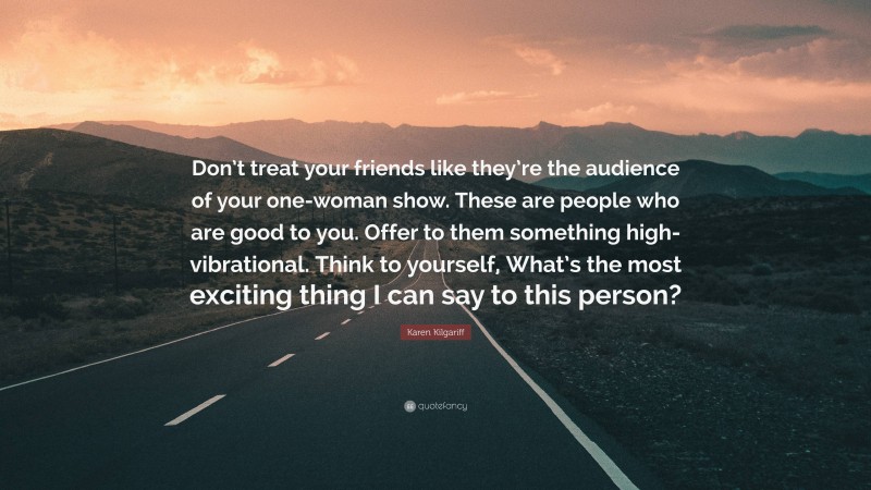 Karen Kilgariff Quote: “Don’t treat your friends like they’re the audience of your one-woman show. These are people who are good to you. Offer to them something high-vibrational. Think to yourself, What’s the most exciting thing I can say to this person?”