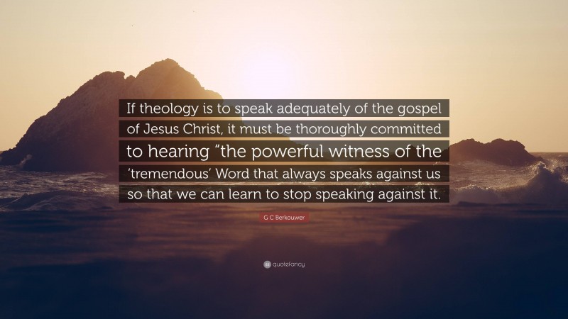 G C Berkouwer Quote: “If theology is to speak adequately of the gospel of Jesus Christ, it must be thoroughly committed to hearing “the powerful witness of the ‘tremendous’ Word that always speaks against us so that we can learn to stop speaking against it.”