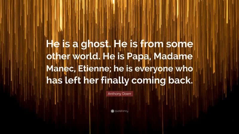Anthony Doerr Quote: “He is a ghost. He is from some other world. He is Papa, Madame Manec, Etienne; he is everyone who has left her finally coming back.”