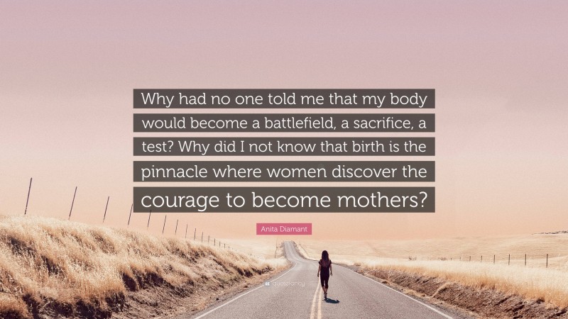 Anita Diamant Quote: “Why had no one told me that my body would become a battlefield, a sacrifice, a test? Why did I not know that birth is the pinnacle where women discover the courage to become mothers?”