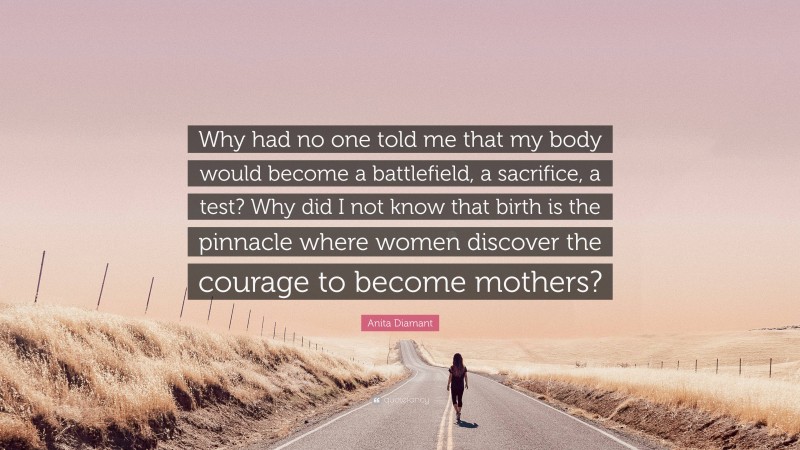 Anita Diamant Quote: “Why had no one told me that my body would become a battlefield, a sacrifice, a test? Why did I not know that birth is the pinnacle where women discover the courage to become mothers?”