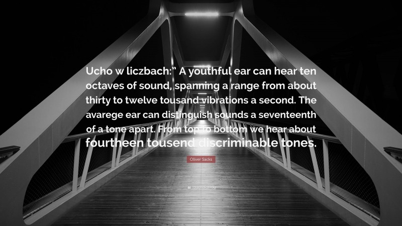 Oliver Sacks Quote: “Ucho w liczbach:” A youthful ear can hear ten octaves of sound, spanning a range from about thirty to twelve tousand vibrations a second. The avarege ear can distinguish sounds a seventeenth of a tone apart. From top to bottom we hear about fourtheen tousend discriminable tones.”