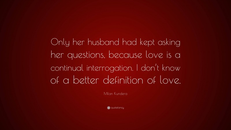 Milan Kundera Quote: “Only her husband had kept asking her questions, because love is a continual interrogation. I don’t know of a better definition of love.”