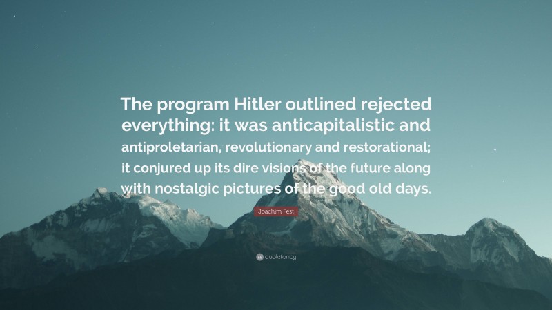Joachim Fest Quote: “The program Hitler outlined rejected everything: it was anticapitalistic and antiproletarian, revolutionary and restorational; it conjured up its dire visions of the future along with nostalgic pictures of the good old days.”