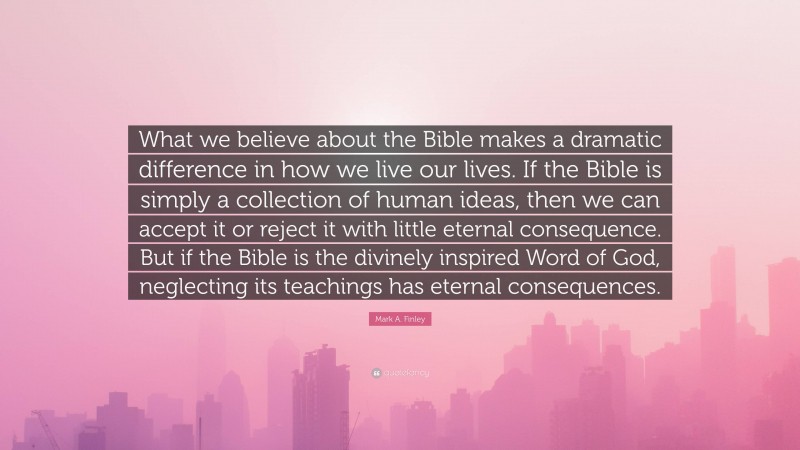 Mark A. Finley Quote: “What we believe about the Bible makes a dramatic difference in how we live our lives. If the Bible is simply a collection of human ideas, then we can accept it or reject it with little eternal consequence. But if the Bible is the divinely inspired Word of God, neglecting its teachings has eternal consequences.”