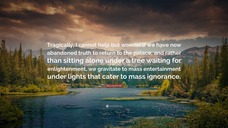 Ravi Zacharias Quote: “Tragically, I cannot help but wonder if we have now abandoned truth to return to the palace, and rather than sitting alone under a tree waiting for enlightenment, we gravitate to mass entertainment under lights that cater to mass ignorance.”