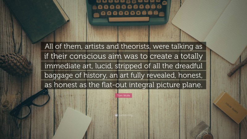 Tom Wolfe Quote: “All of them, artists and theorists, were talking as if their conscious aim was to create a totally immediate art, lucid, stripped of all the dreadful baggage of history, an art fully revealed, honest, as honest as the flat-out integral picture plane.”