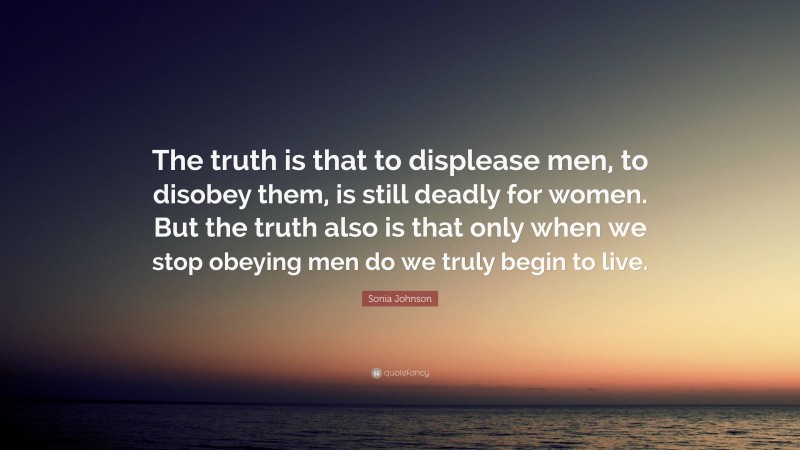 Sonia Johnson Quote: “The truth is that to displease men, to disobey them, is still deadly for women. But the truth also is that only when we stop obeying men do we truly begin to live.”