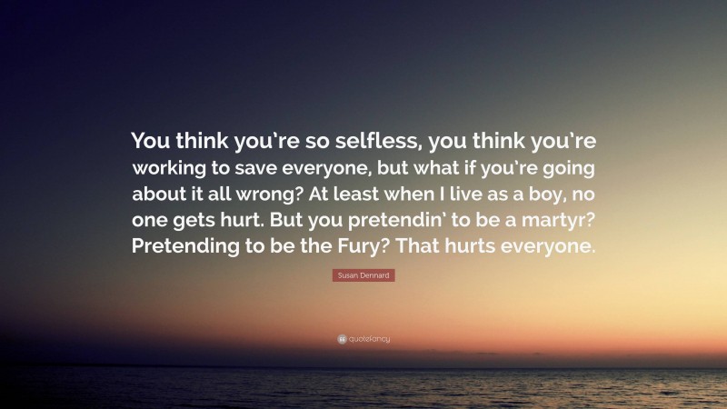 Susan Dennard Quote: “You think you’re so selfless, you think you’re working to save everyone, but what if you’re going about it all wrong? At least when I live as a boy, no one gets hurt. But you pretendin’ to be a martyr? Pretending to be the Fury? That hurts everyone.”
