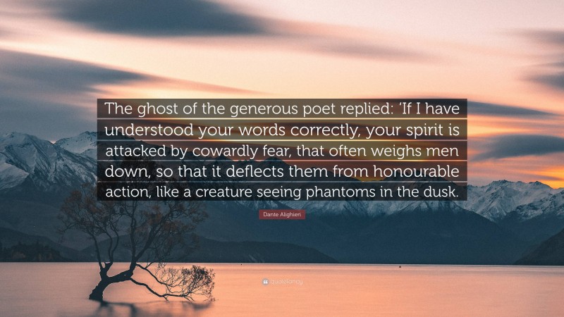 Dante Alighieri Quote: “The ghost of the generous poet replied: ‘If I have understood your words correctly, your spirit is attacked by cowardly fear, that often weighs men down, so that it deflects them from honourable action, like a creature seeing phantoms in the dusk.”