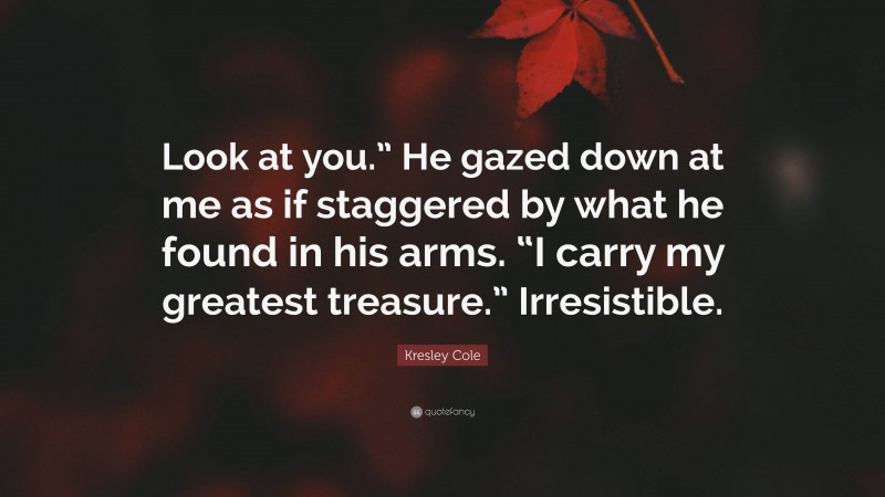 Kresley Cole Quote: “Look at you.” He gazed down at me as if staggered by what he found in his arms. “I carry my greatest treasure.” Irresistible.”