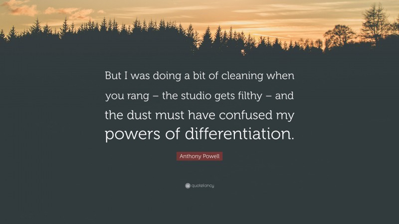 Anthony Powell Quote: “But I was doing a bit of cleaning when you rang – the studio gets filthy – and the dust must have confused my powers of differentiation.”