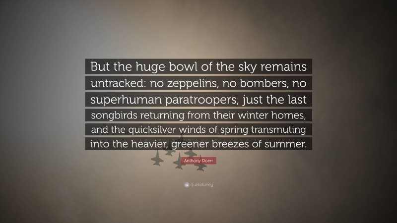 Anthony Doerr Quote: “But the huge bowl of the sky remains untracked: no zeppelins, no bombers, no superhuman paratroopers, just the last songbirds returning from their winter homes, and the quicksilver winds of spring transmuting into the heavier, greener breezes of summer.”