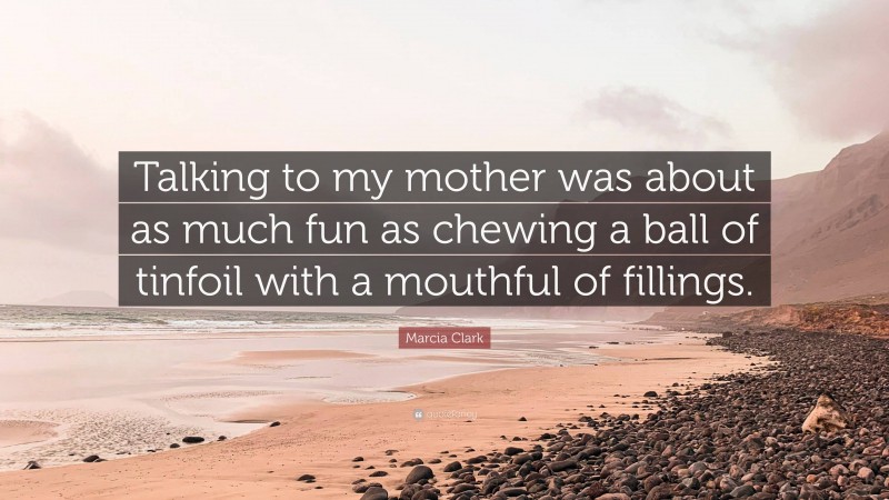 Marcia Clark Quote: “Talking to my mother was about as much fun as chewing a ball of tinfoil with a mouthful of fillings.”