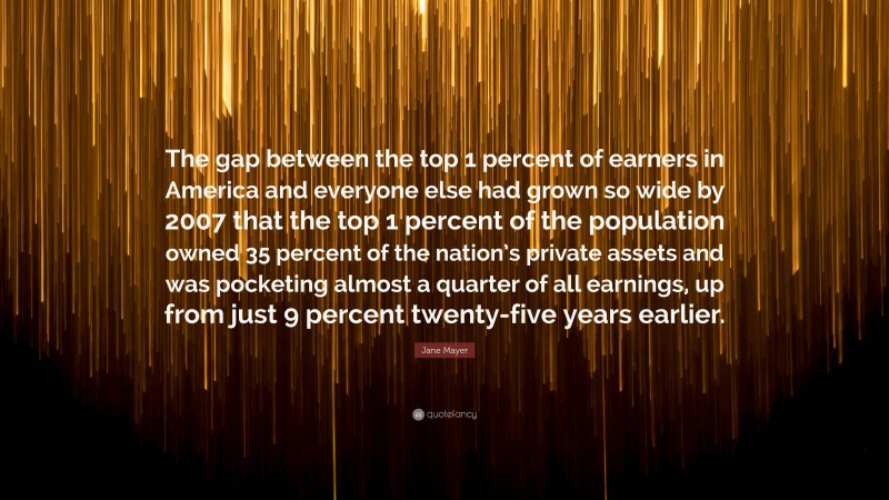 Jane Mayer Quote: “The gap between the top 1 percent of earners in America and everyone else had grown so wide by 2007 that the top 1 percent of the population owned 35 percent of the nation’s private assets and was pocketing almost a quarter of all earnings, up from just 9 percent twenty-five years earlier.”