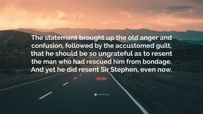 Zen Cho Quote: “The statement brought up the old anger and confusion, followed by the accustomed guilt, that he should be so ungrateful as to resent the man who had rescued him from bondage. And yet he did resent Sir Stephen, even now.”