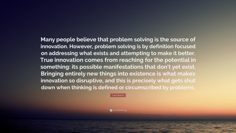 Carol Sanford Quote: “Many people believe that problem solving is the source of innovation. However, problem solving is by definition focused on addressing what exists and attempting to make it better. True innovation comes from reaching for the potential in something: its possible manifestations that don’t yet exist. Bringing entirely new things into existence is what makes innovation so disruptive, and this is precisely what gets shut down when thinking is defined or circumscribed by problems.”