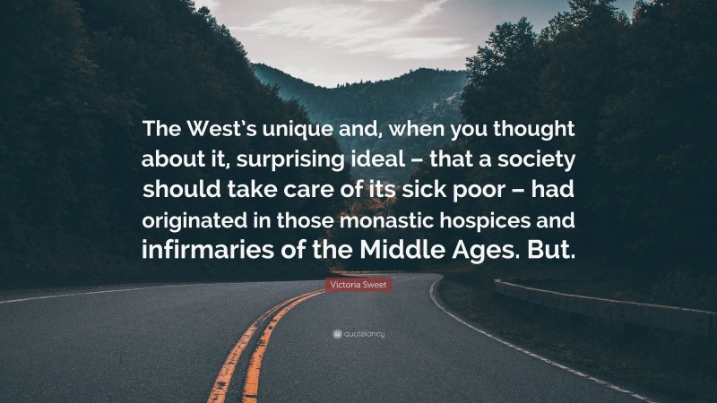 Victoria Sweet Quote: “The West’s unique and, when you thought about it, surprising ideal – that a society should take care of its sick poor – had originated in those monastic hospices and infirmaries of the Middle Ages. But.”