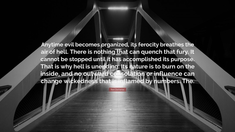 Ravi Zacharias Quote: “Anytime evil becomes organized, its ferocity breathes the air of hell. There is nothing that can quench that fury. It cannot be stopped until it has accomplished its purpose. That is why hell is unending. Its nature is to burn on the inside, and no outward consolation or influence can change wickedness that is inflamed by numbers. The.”