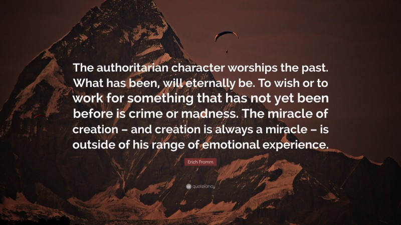 Erich Fromm Quote: “The authoritarian character worships the past. What has been, will eternally be. To wish or to work for something that has not yet been before is crime or madness. The miracle of creation – and creation is always a miracle – is outside of his range of emotional experience.”