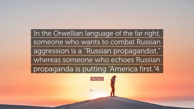 Max Boot Quote: “In the Orwellian language of the far right, someone who wants to combat Russian aggression is a “Russian propagandist,” whereas someone who echoes Russian propaganda is putting “America first.”4.”