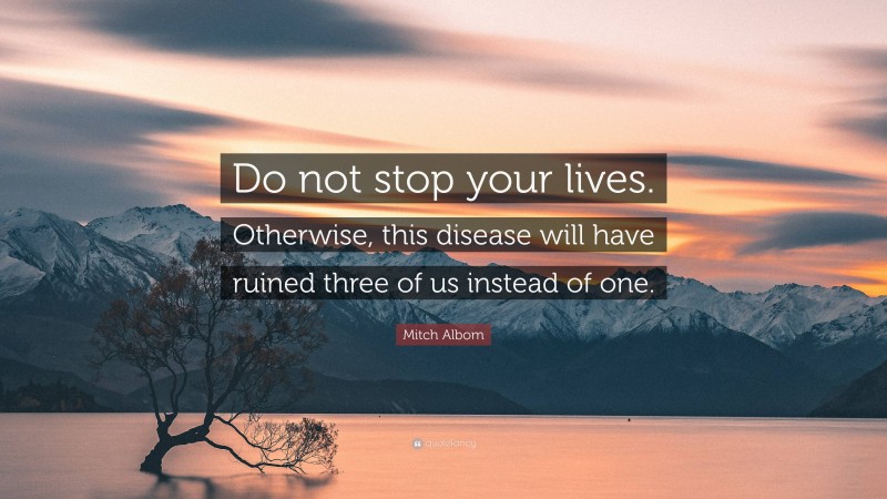 Mitch Albom Quote: “Do not stop your lives. Otherwise, this disease will have ruined three of us instead of one.”