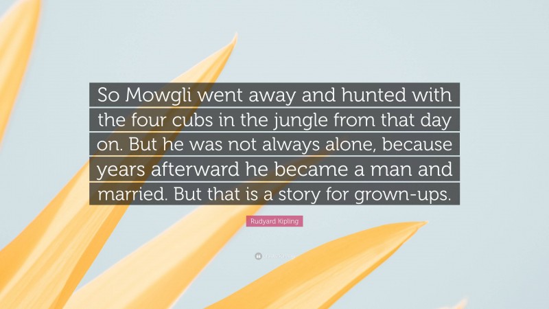 Rudyard Kipling Quote: “So Mowgli went away and hunted with the four cubs in the jungle from that day on. But he was not always alone, because years afterward he became a man and married. But that is a story for grown-ups.”