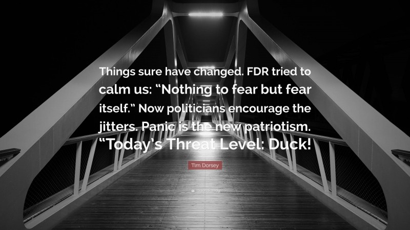 Tim Dorsey Quote: “Things sure have changed. FDR tried to calm us: “Nothing to fear but fear itself.” Now politicians encourage the jitters. Panic is the new patriotism. “Today’s Threat Level: Duck!”