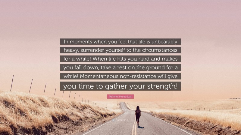 Mehmet Murat ildan Quote: “In moments when you feel that life is unbearably heavy, surrender yourself to the circumstances for a while! When life hits you hard and makes you fall down, take a rest on the ground for a while! Momentaneous non-resistance will give you time to gather your strength!”