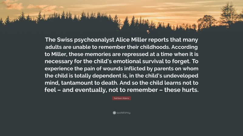 Kathleen Adams Quote: “The Swiss psychoanalyst Alice Miller reports that many adults are unable to remember their childhoods. According to Miller, these memories are repressed at a time when it is necessary for the child’s emotional survival to forget. To experience the pain of wounds inflicted by parents on whom the child is totally dependent is, in the child’s undeveloped mind, tantamount to death. And so the child learns not to feel – and eventually, not to remember – these hurts.”