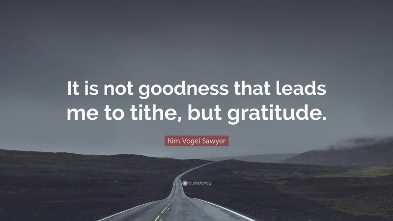 Kim Vogel Sawyer Quote: “It is not goodness that leads me to tithe, but gratitude.”