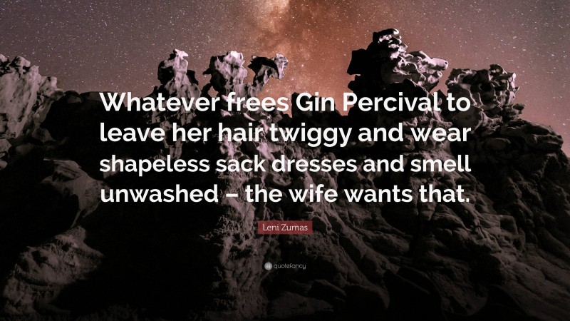 Leni Zumas Quote: “Whatever frees Gin Percival to leave her hair twiggy and wear shapeless sack dresses and smell unwashed – the wife wants that.”