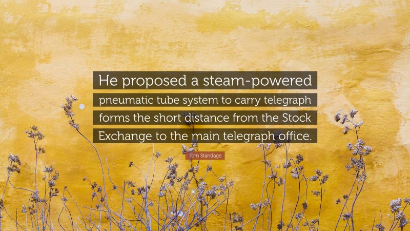 Tom Standage Quote: “He proposed a steam-powered pneumatic tube system to carry telegraph forms the short distance from the Stock Exchange to the main telegraph office.”