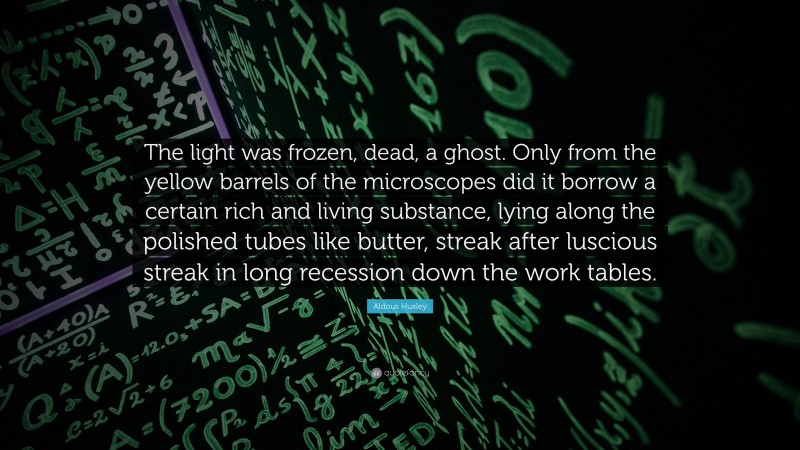 Aldous Huxley Quote: “The light was frozen, dead, a ghost. Only from the yellow barrels of the microscopes did it borrow a certain rich and living substance, lying along the polished tubes like butter, streak after luscious streak in long recession down the work tables.”