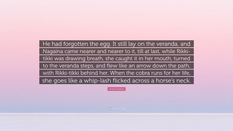 Rudyard Kipling Quote: “He had forgotten the egg. It still lay on the veranda, and Nagaina came nearer and nearer to it, till at last, while Rikki-tikki was drawing breath, she caught it in her mouth, turned to the veranda steps, and flew like an arrow down the path, with Rikki-tikki behind her. When the cobra runs for her life, she goes like a whip-lash flicked across a horse’s neck.”