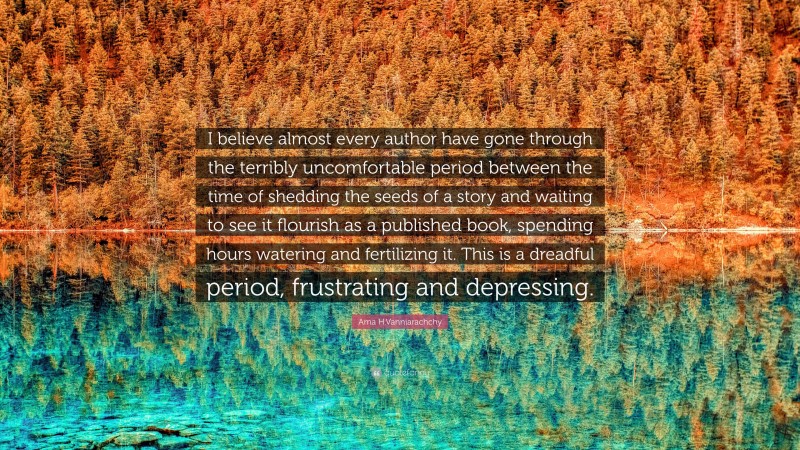 Ama H.Vanniarachchy Quote: “I believe almost every author have gone through the terribly uncomfortable period between the time of shedding the seeds of a story and waiting to see it flourish as a published book, spending hours watering and fertilizing it. This is a dreadful period, frustrating and depressing.”