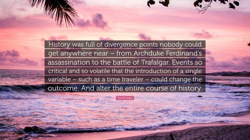 Connie Willis Quote: “History was full of divergence points nobody could get anywhere near – from Archduke Ferdinand’s assassination to the battle of Trafalgar. Events so critical and so volatile that the introduction of a single variable – such as a time traveler – could change the outcome. And alter the entire course of history.”