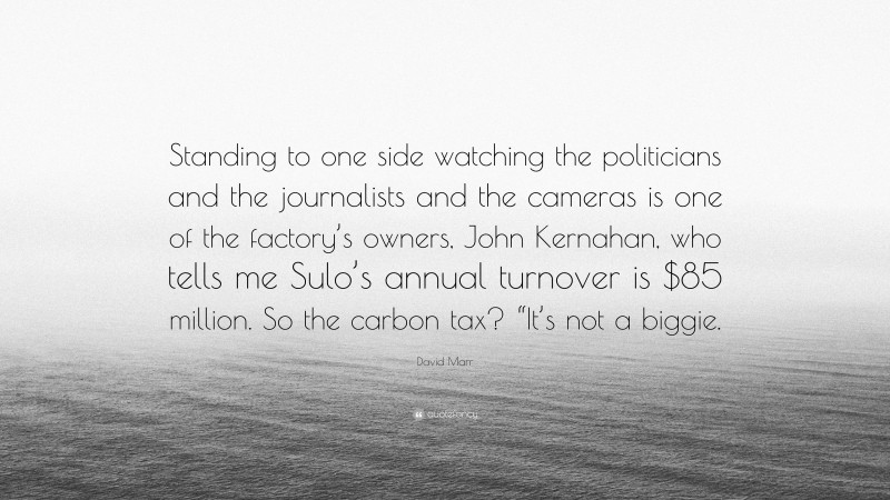 David Marr Quote: “Standing to one side watching the politicians and the journalists and the cameras is one of the factory’s owners, John Kernahan, who tells me Sulo’s annual turnover is $85 million. So the carbon tax? “It’s not a biggie.”