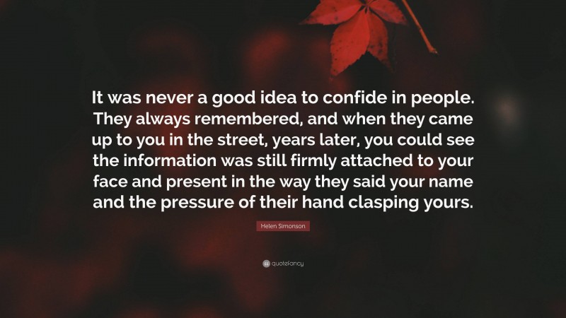 Helen Simonson Quote: “It was never a good idea to confide in people. They always remembered, and when they came up to you in the street, years later, you could see the information was still firmly attached to your face and present in the way they said your name and the pressure of their hand clasping yours.”