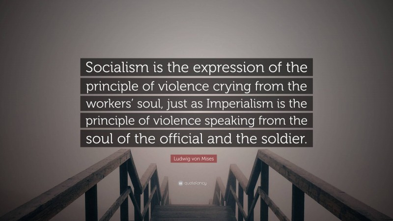 Ludwig von Mises Quote: “Socialism is the expression of the principle of violence crying from the workers’ soul, just as Imperialism is the principle of violence speaking from the soul of the official and the soldier.”