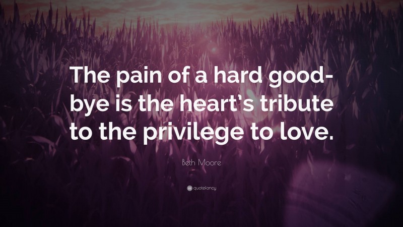Beth Moore Quote: “The pain of a hard good-bye is the heart’s tribute to the privilege to love.”
