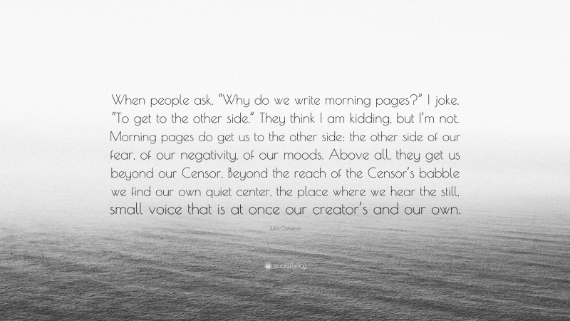 Julia Cameron Quote: “When people ask, “Why do we write morning pages?” I joke, “To get to the other side.” They think I am kidding, but I’m not. Morning pages do get us to the other side: the other side of our fear, of our negativity, of our moods. Above all, they get us beyond our Censor. Beyond the reach of the Censor’s babble we find our own quiet center, the place where we hear the still, small voice that is at once our creator’s and our own.”