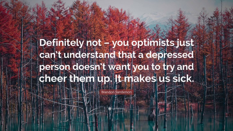 Brandon Sanderson Quote: “Definitely not – you optimists just can’t understand that a depressed person doesn’t want you to try and cheer them up. It makes us sick.”