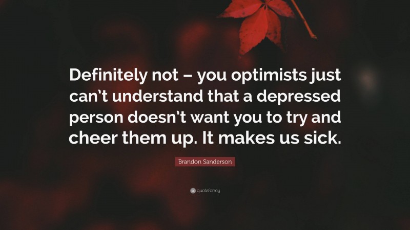 Brandon Sanderson Quote: “Definitely not – you optimists just can’t understand that a depressed person doesn’t want you to try and cheer them up. It makes us sick.”