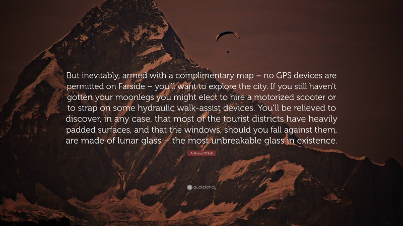 Anthony O'Neill Quote: “But inevitably, armed with a complimentary map – no GPS devices are permitted on Farside – you’ll want to explore the city. If you still haven’t gotten your moonlegs you might elect to hire a motorized scooter or to strap on some hydraulic walk-assist devices. You’ll be relieved to discover, in any case, that most of the tourist districts have heavily padded surfaces, and that the windows, should you fall against them, are made of lunar glass – the most unbreakable glass in existence.”